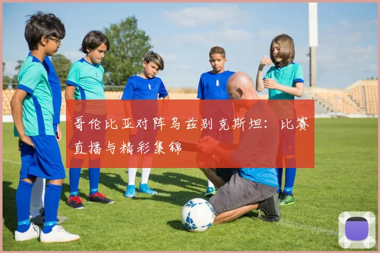 哥伦比亚对阵乌兹别克斯坦:比赛直播与精彩集锦