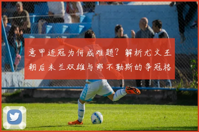 意甲连冠为何成难题?解析尤文王朝后米兰双雄与那不勒斯的争冠格局