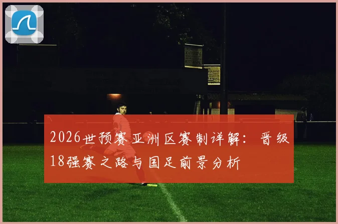 2026世预赛亚洲区赛制详解:晋级18强赛之路与国足前景分析