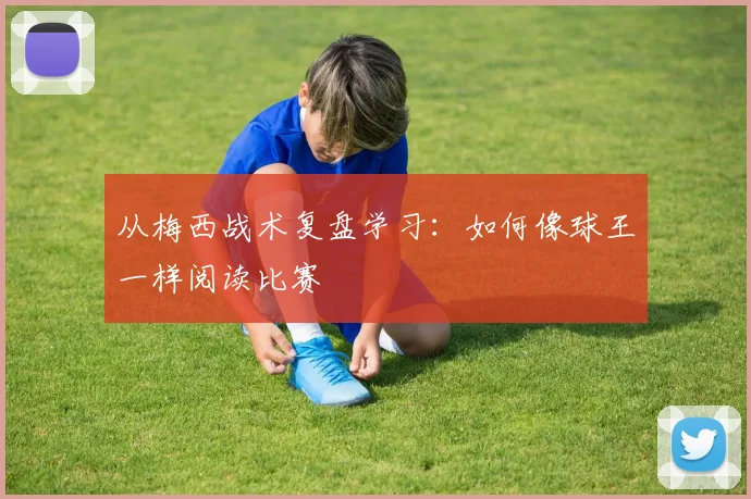 从梅西战术复盘学习:如何像球王一样阅读比赛