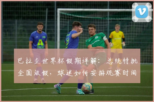 巴拉圭世界杯假期详解:总统特批全国放假,球迷如何安排观赛时间?