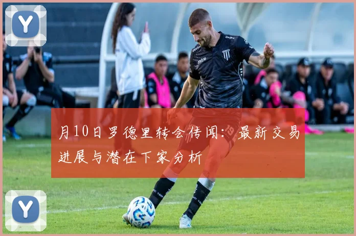 月10日罗德里转会传闻:最新交易进展与潜在下家分析