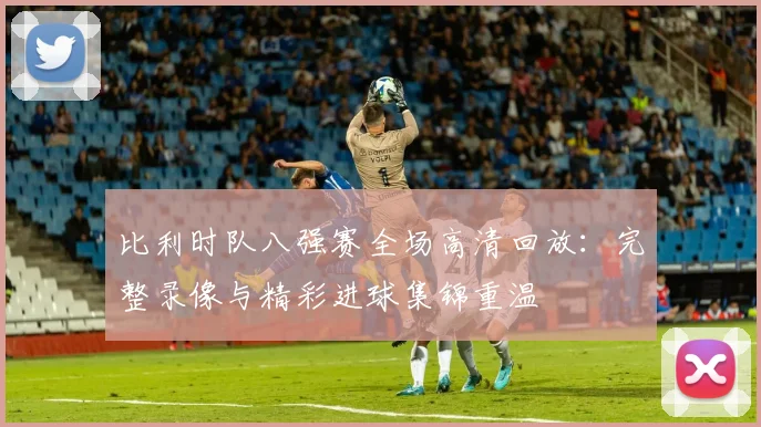 比利时队八强赛全场高清回放:完整录像与精彩进球集锦重温