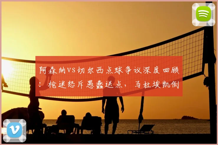 阿森纳vs切尔西点球争议深度回顾:枪迷怒斥愚蠢送点,马杜埃凯倒地是否漏判?
