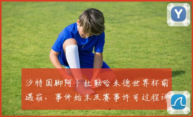 沙特国脚阿卜杜勒哈米德世界杯前遇窃，事件始末及赛事许可过程详解