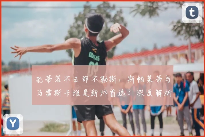 孔蒂若不去那不勒斯,斯帕莱蒂与马雷斯卡谁是新帅首选?深度解析