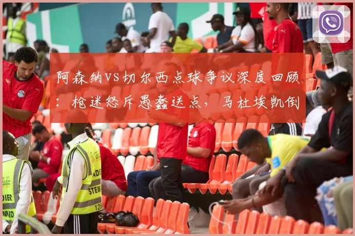 阿森纳vs切尔西点球争议深度回顾:枪迷怒斥愚蠢送点,马杜埃凯倒地是否漏判?