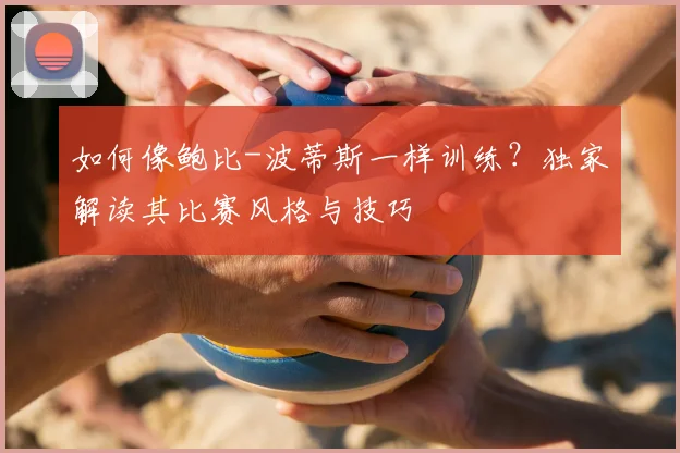 如何像鲍比-波蒂斯一样训练?独家解读其比赛风格与技巧